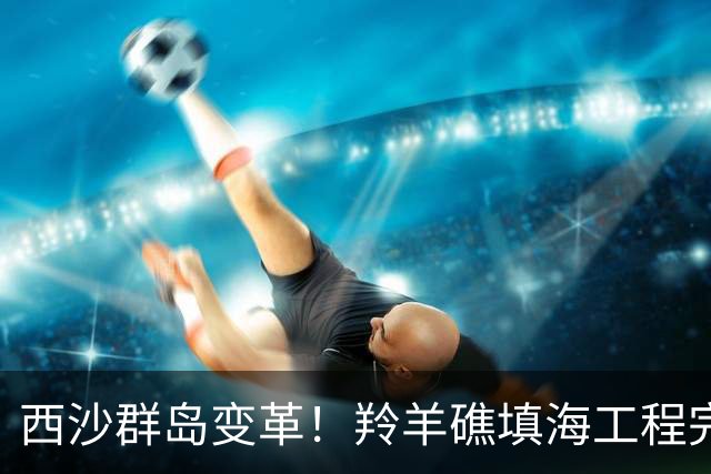西沙群岛变革！羚羊礁填海工程完工助力中国海上布局